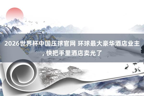 2026世界杯中国压球官网 环球最大豪华酒店业主, 快把手里酒店卖光了