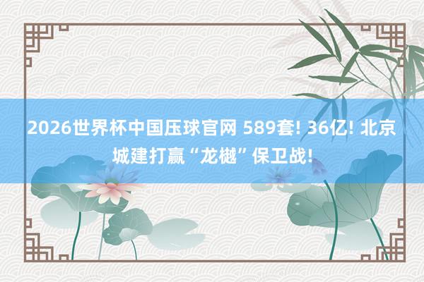 2026世界杯中国压球官网 589套! 36亿! 北京城建打赢“龙樾”保卫战!