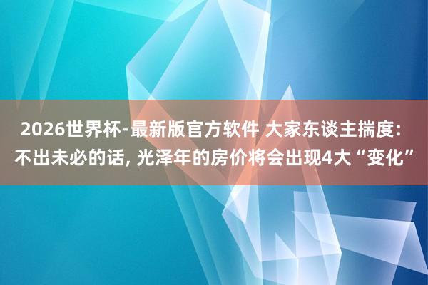 2026世界杯-最新版官方软件 大家东谈主揣度: 不出未必的话, 光泽年的房价将会出现4大“变化”