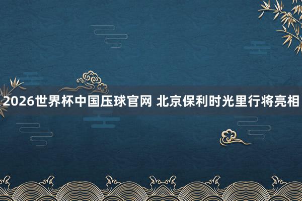 2026世界杯中国压球官网 北京保利时光里行将亮相