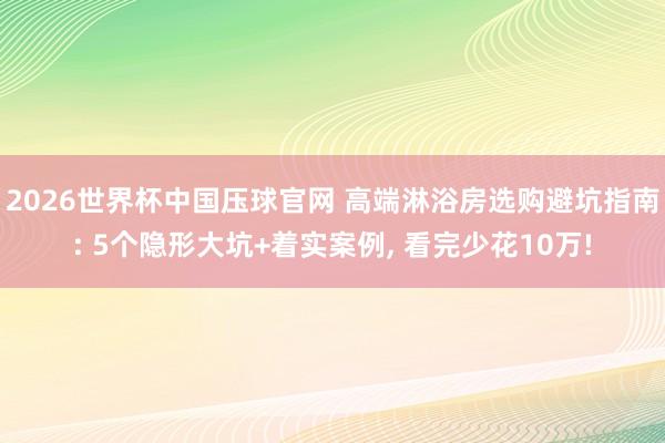2026世界杯中国压球官网 高端淋浴房选购避坑指南: 5个隐形大坑+着实案例, 看完少花10万!