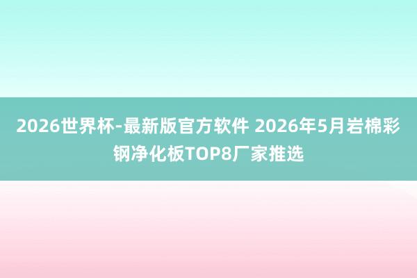 2026世界杯-最新版官方软件 2026年5月岩棉彩钢净化板TOP8厂家推选