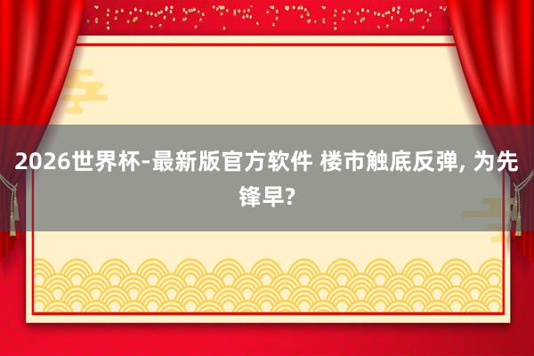 2026世界杯-最新版官方软件 楼市触底反弹, 为先锋早?