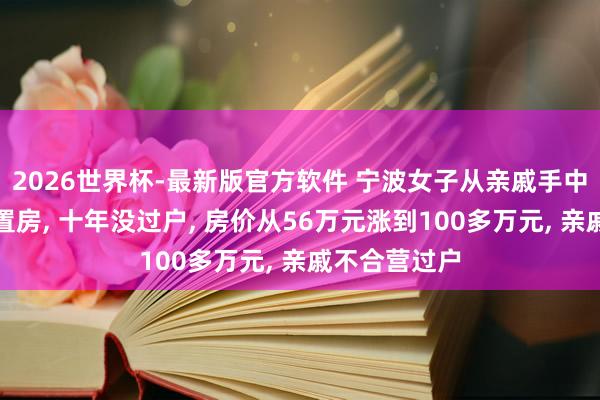 2026世界杯-最新版官方软件 宁波女子从亲戚手中买了一套安置房, 十年没过户, 房价从56万元涨到100多万元, 亲戚不合营过户