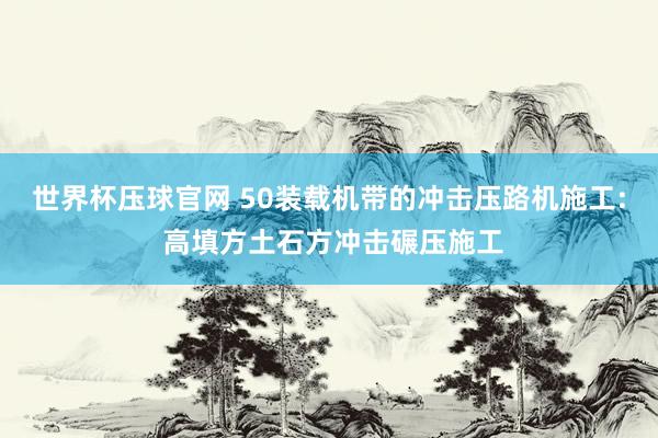世界杯压球官网 50装载机带的冲击压路机施工: 高填方土石方冲击碾压施工
