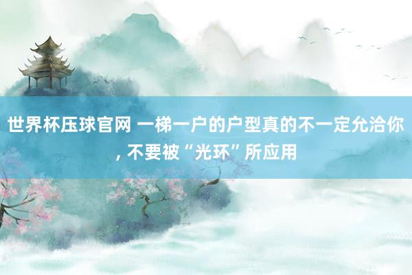世界杯压球官网 一梯一户的户型真的不一定允洽你, 不要被“光环”所应用