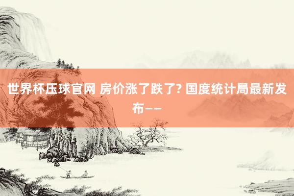世界杯压球官网 房价涨了跌了? 国度统计局最新发布——