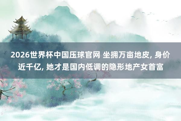 2026世界杯中国压球官网 坐拥万亩地皮, 身价近千亿, 她才是国内低调的隐形地产女首富