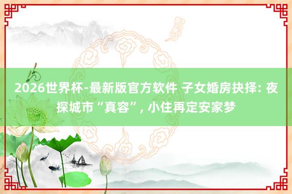 2026世界杯-最新版官方软件 子女婚房抉择: 夜探城市“真容”, 小住再定安家梦