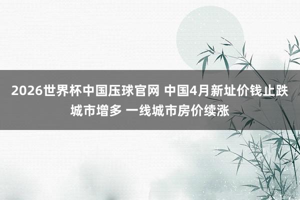 2026世界杯中国压球官网 中国4月新址价钱止跌城市增多 一线城市房价续涨