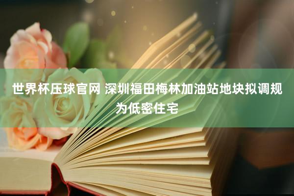 世界杯压球官网 深圳福田梅林加油站地块拟调规为低密住宅