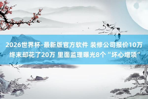 2026世界杯-最新版官方软件 装修公司报价10万 终末却花了20万 里面监理曝光8个“坏心增项”