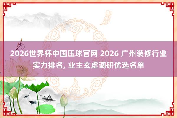 2026世界杯中国压球官网 2026 广州装修行业实力排名, 业主玄虚调研优选名单