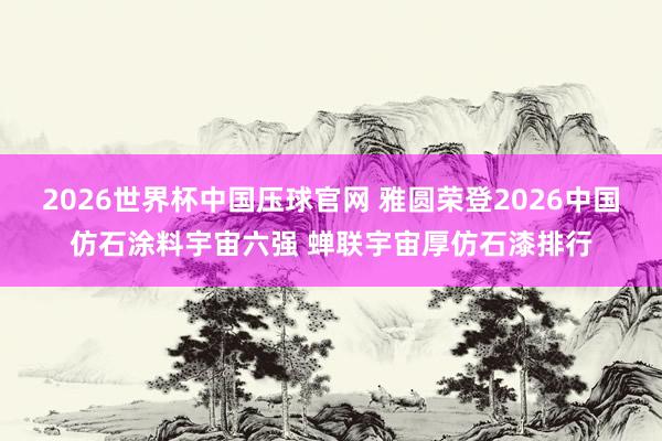 2026世界杯中国压球官网 雅圆荣登2026中国仿石涂料宇宙六强 蝉联宇宙厚仿石漆排行