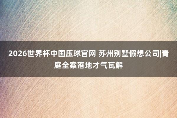 2026世界杯中国压球官网 苏州别墅假想公司|青庭全案落地才气瓦解
