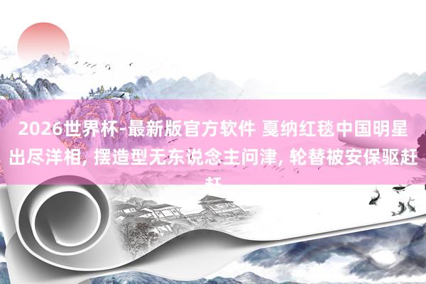 2026世界杯-最新版官方软件 戛纳红毯中国明星出尽洋相, 摆造型无东说念主问津, 轮替被安保驱赶