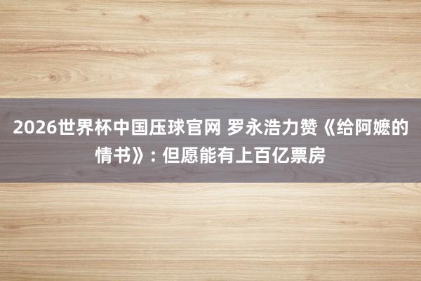 2026世界杯中国压球官网 罗永浩力赞《给阿嬷的情书》: 但愿能有上百亿票房