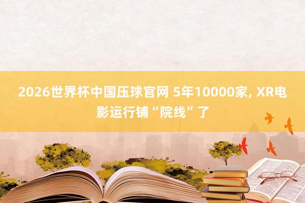 2026世界杯中国压球官网 5年10000家, XR电影运行铺“院线”了