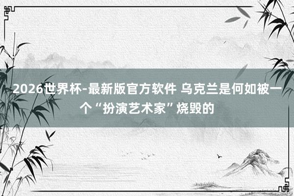2026世界杯-最新版官方软件 乌克兰是何如被一个“扮演艺术家”烧毁的
