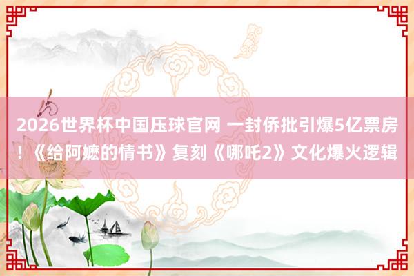 2026世界杯中国压球官网 一封侨批引爆5亿票房! 《给阿嬷的情书》复刻《哪吒2》文化爆火逻辑