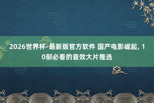 2026世界杯-最新版官方软件 国产电影崛起, 10部必看的音效大片推选
