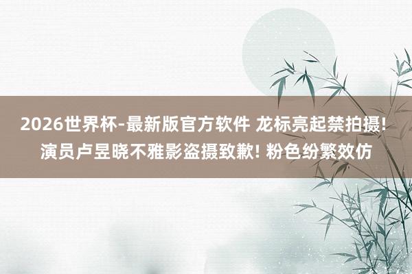 2026世界杯-最新版官方软件 龙标亮起禁拍摄! 演员卢昱晓不雅影盗摄致歉! 粉色纷繁效仿
