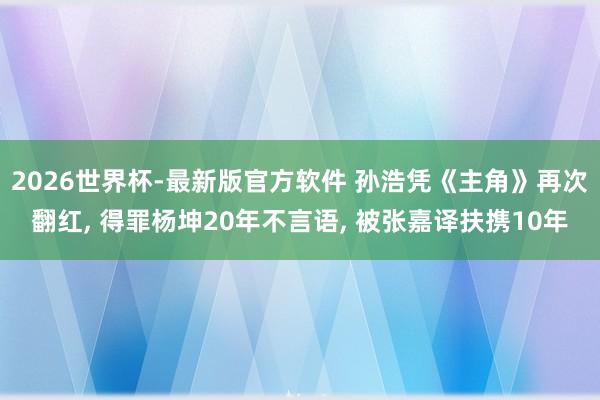 2026世界杯-最新版官方软件 孙浩凭《主角》再次翻红, 得罪杨坤20年不言语, 被张嘉译扶携10年