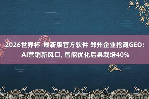 2026世界杯-最新版官方软件 郑州企业抢滩GEO: AI营销新风口, 智能优化后果栽培40%