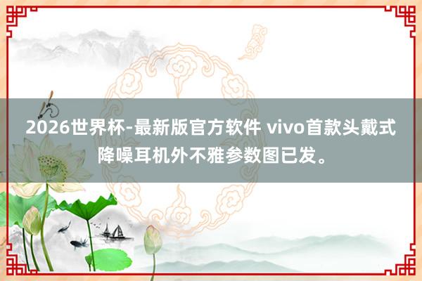 2026世界杯-最新版官方软件 vivo首款头戴式降噪耳机外不雅参数图已发。