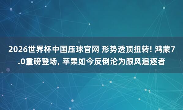 2026世界杯中国压球官网 形势透顶扭转! 鸿蒙7.0重磅登场, 苹果如今反倒沦为跟风追逐者