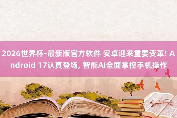 2026世界杯-最新版官方软件 安卓迎来重要变革! Android 17认真登场, 智能AI全面掌控手机操作