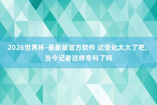 2026世界杯-最新版官方软件 这变化太大了吧, 当今记者这样专科了吗