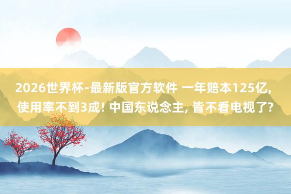 2026世界杯-最新版官方软件 一年赔本125亿, 使用率不到3成! 中国东说念主, 皆不看电视了?