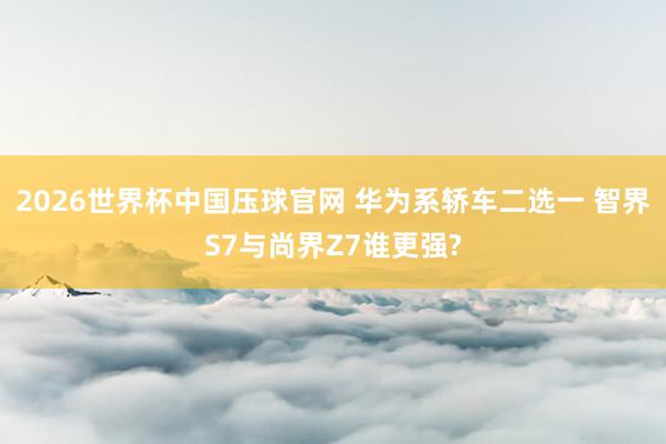 2026世界杯中国压球官网 华为系轿车二选一 智界S7与尚界Z7谁更强?