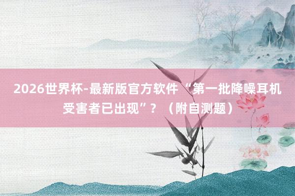 2026世界杯-最新版官方软件 “第一批降噪耳机受害者已出现”?(附自测题)