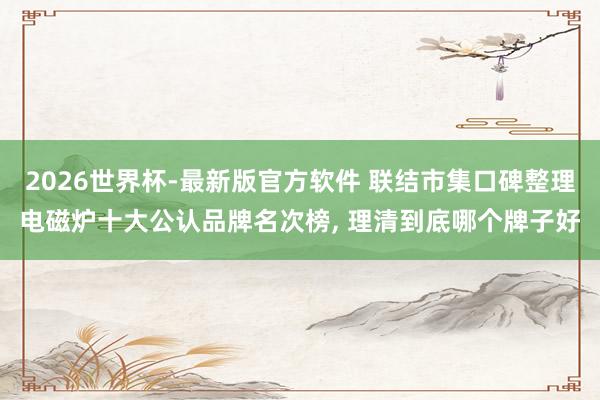 2026世界杯-最新版官方软件 联结市集口碑整理电磁炉十大公认品牌名次榜, 理清到底哪个牌子好