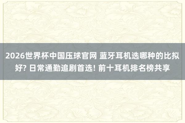 2026世界杯中国压球官网 蓝牙耳机选哪种的比拟好? 日常通勤追剧首选! 前十耳机排名榜共享