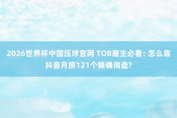 2026世界杯中国压球官网 TOB雇主必看: 怎么靠抖音月捞121个精确询盘?