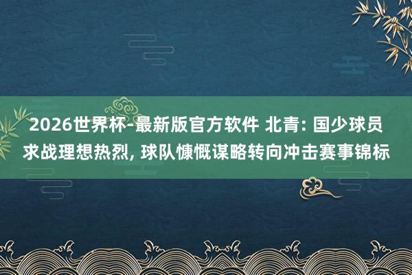 2026世界杯-最新版官方软件 北青: 国少球员求战理想热烈, 球队慷慨谋略转向冲击赛事锦标