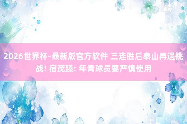 2026世界杯-最新版官方软件 三连胜后泰山再遇挑战! 宿茂臻: 年青球员要严慎使用