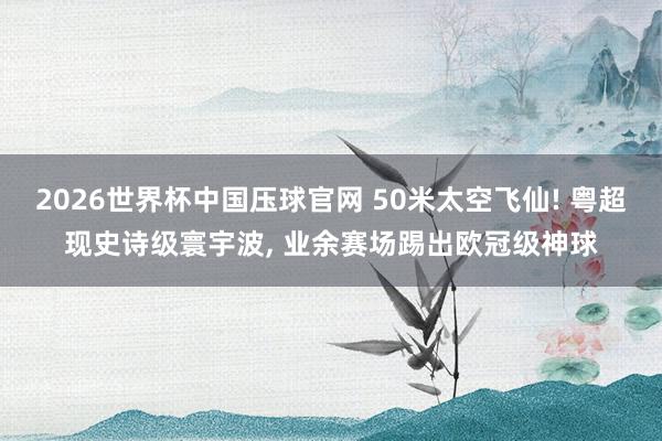 2026世界杯中国压球官网 50米太空飞仙! 粤超现史诗级寰宇波, 业余赛场踢出欧冠级神球