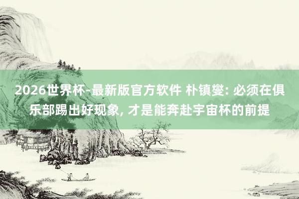 2026世界杯-最新版官方软件 朴镇燮: 必须在俱乐部踢出好现象, 才是能奔赴宇宙杯的前提