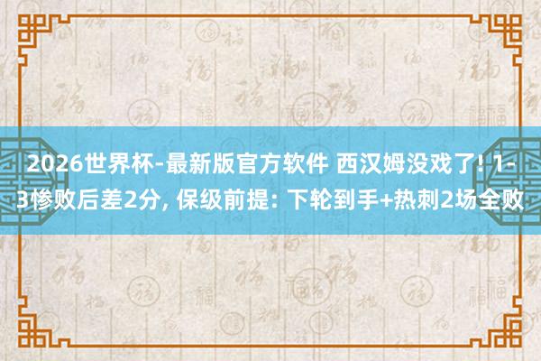 2026世界杯-最新版官方软件 西汉姆没戏了! 1-3惨败后差2分, 保级前提: 下轮到手+热刺2场全败