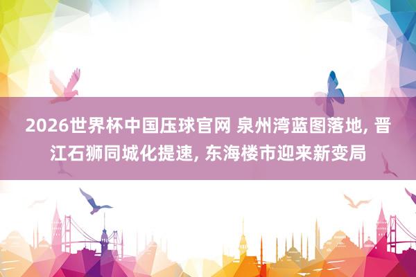 2026世界杯中国压球官网 泉州湾蓝图落地, 晋江石狮同城化提速, 东海楼市迎来新变局