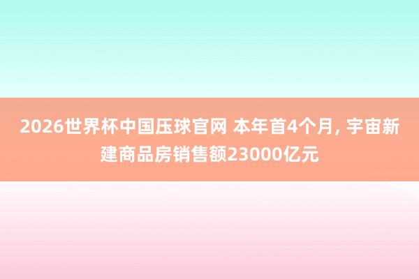 2026世界杯中国压球官网 本年首4个月, 宇宙新建商品房销售额23000亿元