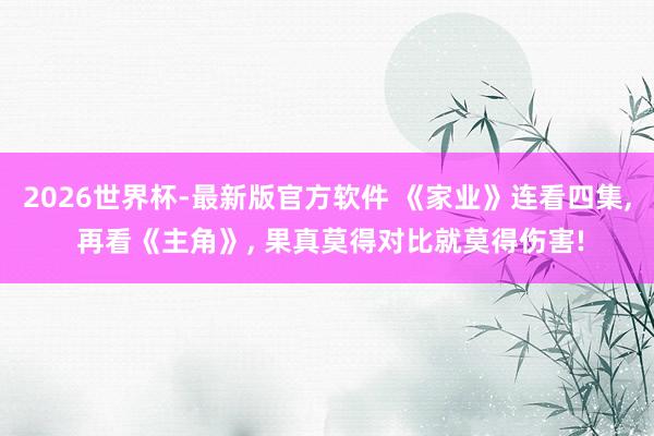 2026世界杯-最新版官方软件 《家业》连看四集, 再看《主角》, 果真莫得对比就莫得伤害!