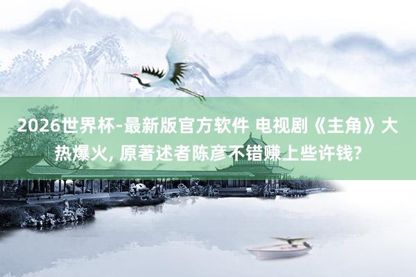 2026世界杯-最新版官方软件 电视剧《主角》大热爆火, 原著述者陈彦不错赚上些许钱?