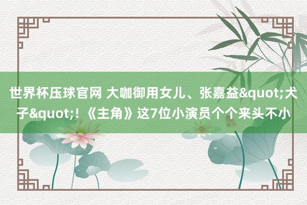 世界杯压球官网 大咖御用女儿、张嘉益"犬子"! 《主角》这7位小演员个个来头不小
