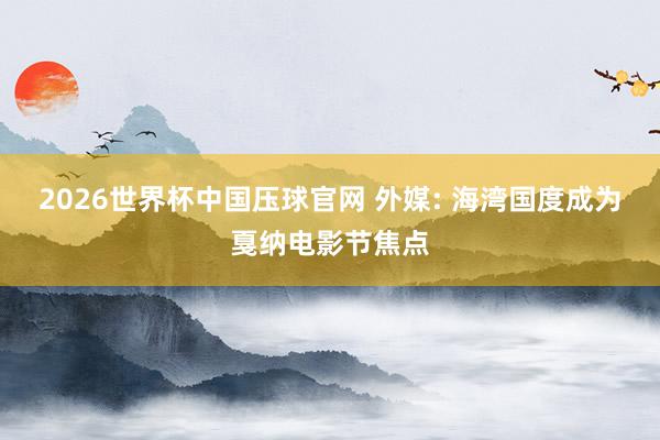 2026世界杯中国压球官网 外媒: 海湾国度成为戛纳电影节焦点
