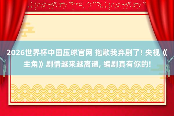 2026世界杯中国压球官网 抱歉我弃剧了! 央视《主角》剧情越来越离谱, 编剧真有你的!